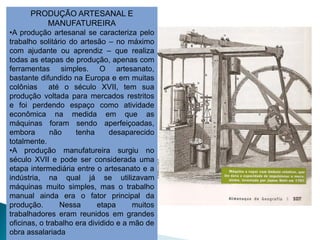 PRODUÇÃO ARTESANAL E
         MANUFATUREIRA
•A produção artesanal se caracteriza pelo
trabalho solitário do artesão – no máximo
com ajudante ou aprendiz – que realiza
todas as etapas de produção, apenas com
ferramentas simples. O artesanato,
bastante difundido na Europa e em muitas
colônias até o século XVII, tem sua
produção voltada para mercados restritos
e foi perdendo espaço como atividade
econômica na medida em que as
máquinas foram sendo aperfeiçoadas,
embora        não    tenha      desaparecido
totalmente.
•A produção manufatureira surgiu no
século XVII e pode ser considerada uma
etapa intermediária entre o artesanato e a
indústria, na qual já se utilizavam
máquinas muito simples, mas o trabalho
manual ainda era o fator principal da
produção.       Nessa       etapa     muitos
trabalhadores eram reunidos em grandes
oficinas, o trabalho era dividido e a mão de
obra assalariada
 