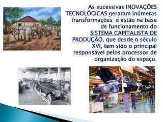 As sucessivas INOVAÇÕES
TECNOLÓGICAS geraram inúmeras
  transformações e estão na base
             de funcionamento do
         SISTEMA CAPITALISTA DE
  PRODUÇÃO, que desde o século
          XVI, tem sido o principal
   responsável pelos processos de
           organização do espaço.
 