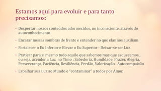 Estamos aqui para evoluir e para tanto
precisamos:
• Despertar nossos conteúdos adormecidos, no inconsciente, através do
autoconhecimento
• Encarar nossas sombras de frente e entender no que elas nos auxiliam
• Fortalecer o Eu Inferior e Elevar o Eu Superior - Deixar-se ser Luz
• Praticar para si mesmo tudo aquilo que sabemos mas que esquecemos ,
ou seja, acender a Luz no Timo : Sabedoria, Humildade, Prazer, Alegria,
Perseverança, Paciência, Resiliência, Perdão, Valorização , Autocompaixão
• Espalhar sua Luz ao Mundo e “contaminar” a todos por Amor.
 