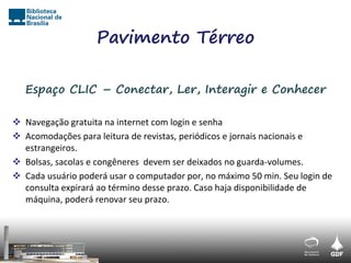 Pavimento Térreo

   Espaço CLIC – Conectar, Ler, Interagir e Conhecer

 Navegação gratuita na internet com login e senha
 Acomodações para leitura de revistas, periódicos e jornais nacionais e
  estrangeiros.
 Bolsas, sacolas e congêneres devem ser deixados no guarda-volumes.
 Cada usuário poderá usar o computador por, no máximo 50 min. Seu login de
  consulta expirará ao término desse prazo. Caso haja disponibilidade de
  máquina, poderá renovar seu prazo.
 
