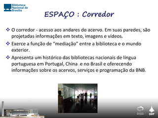 ESPAÇO : Corredor

 O corredor - acesso aos andares do acervo. Em suas paredes, são
  projetadas informações em texto, imagens e vídeos.
 Exerce a função de “mediação” entre a biblioteca e o mundo
  exterior.
 Apresenta um histórico das bibliotecas nacionais de língua
  portuguesa em Portugal, China e no Brasil e oferecendo
  informações sobre os acervos, serviços e programação da BNB.
 
