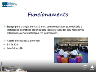 Funcionamento

 Espaço para crianças de 4 a 10 anos, com computadores, mobiliário e
  instalações interativas próprios para jogos e atividades edu-recreativas
  relacionadas à “Alfabetização em Informação”.

 Aberto de segunda a domingo.
• 9 h às 12h
• 14 e 30 às 18h
 