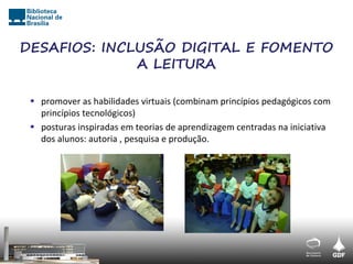 DESAFIOS: INCLUSÃO DIGITAL E FOMENTO
              A LEITURA

  promover as habilidades virtuais (combinam princípios pedagógicos com
   princípios tecnológicos)
  posturas inspiradas em teorias de aprendizagem centradas na iniciativa
   dos alunos: autoria , pesquisa e produção.
 