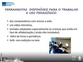 FERRAMENTAS DISPONÍVEIS PARA O TRABALHO
          E USO PEDAGÓGICO:

  dez computadores com acesso a web,
  um vídeo interativo,
  teclados adaptados especialmente às crianças que estão em
   fase de alfabetização.( ainda não instalados)
  Além de livros e periódicos.
  Sofá com exibição no teto.
 
