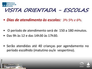 VISITA ORIENTADA - ESCOLAS
• Dias de atendimento às escolas: 3ªs 5ªs e 6ªs.

• O período de atendimento será de 150 a 180 minutos.
• Das 9h às 12 e das 14h30 às 17h30.

• Serão atendidas até 40 crianças por agendamento no
  período escolhido (matutino ou/e vespertino).
 