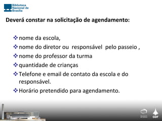 Deverá constar na solicitação de agendamento:

  nome da escola,
  nome do diretor ou responsável pelo passeio ,
  nome do professor da turma
  quantidade de crianças
  Telefone e email de contato da escola e do
   responsável.
  Horário pretendido para agendamento.
 