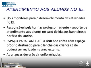ATENDIMENTO AOS ALUNOS NO E.I.

• Dois monitores para o desenvolvimento das atividades
  no EI.
• Responsável pela turma/ professor regente - suporte de
  atendimento aos alunos no caso de ida aos banheiros e
  horário do lanche.
• ESPAÇO PARA LANCHAR- a BNB não conta com espaço
  próprio destinado para o lanche das crianças.Este
  poderá ser realizado na área externa.
• As crianças deverão vir uniformizadas.
 