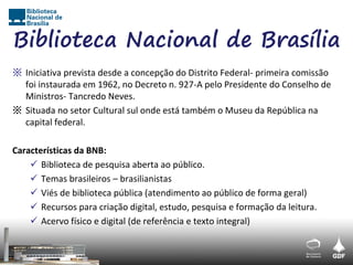 Biblioteca Nacional de Brasília
※ Iniciativa prevista desde a concepção do Distrito Federal- primeira comissão
  foi instaurada em 1962, no Decreto n. 927-A pelo Presidente do Conselho de
  Ministros- Tancredo Neves.
※ Situada no setor Cultural sul onde está também o Museu da República na
  capital federal.

Características da BNB:
     Biblioteca de pesquisa aberta ao público.
     Temas brasileiros – brasilianistas
     Viés de biblioteca pública (atendimento ao público de forma geral)
     Recursos para criação digital, estudo, pesquisa e formação da leitura.
     Acervo físico e digital (de referência e texto integral)
 