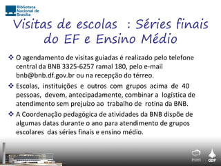Visitas de escolas : Séries finais
       do EF e Ensino Médio
 O agendamento de visitas guiadas é realizado pelo telefone
  central da BNB 3325-6257 ramal 180, pelo e-mail
  bnb@bnb.df.gov.br ou na recepção do térreo.
 Escolas, instituições e outros com grupos acima de 40
  pessoas, devem, antecipadamente, combinar a logística de
  atendimento sem prejuízo ao trabalho de rotina da BNB.
 A Coordenação pedagógica de atividades da BNB dispõe de
  algumas datas durante o ano para atendimento de grupos
  escolares das séries finais e ensino médio.
 