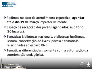 Pedimos no caso de atendimento específico, agendar
 até o dia 19 de março impreterivelmente.
Espaço de recepção dos jovens agendados: auditório
 (90 lugares).
Temática: Bibliotecas nacionais, bibliotecas lusófonas,
 Leitura, conservação de livros, poesia e temáticas
 relacionadas ao espaço BNB.
Temáticas diferenciadas: somente com a autorização da
 coordenação pedagógica.
 