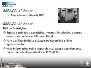 ESPAÇO: 1º Andar
   – Área administrativa da BNB

ESPAÇO :2º Andar
Hall de Exposições
 Espaço destinado a exposições, mostras, instalações e outros
  eventos de cunho científico e cultural.
 Para a utilização desse espaço será necessário prévio
  agendamento.
 Mais informações sobre regras de uso, taxas e agendamento
  podem ser obtidos no telefone 3325-6257.
 