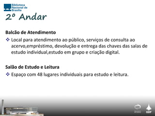 2º Andar
Balcão de Atendimento
 Local para atendimento ao público, serviços de consulta ao
  acervo,empréstimo, devolução e entrega das chaves das salas de
  estudo individual,estudo em grupo e criação digital.

Salão de Estudo e Leitura
 Espaço com 48 lugares individuais para estudo e leitura.
 