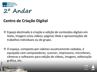 2º Andar
Centro de Criação Digital

 Espaço destinado à criação e edição de conteúdos digitais em
  texto, imagens e/ou vídeos; páginas Web e apresentações de
  trabalhos individuais ou de grupo.

 O espaço, composto por cabines acusticamente vedadas, é
  equipado com computadores, scanner, impressora, microfones,
  câmeras e softwares para edição de vídeos, imagens, editoração
  gráfica, etc.
 