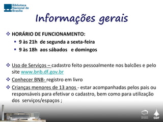 Informações gerais
 HORÁRIO DE FUNCIONAMENTO:
    9 às 21h de segunda a sexta-feira
    9 às 18h aos sábados e domingos

 Uso de Serviços – cadastro feito pessoalmente nos balcões e pelo
  site www.bnb.df.gov.br
 Conhecer BNB- registro em livro
 Crianças menores de 13 anos - estar acompanhadas pelos pais ou
  responsáveis para efetivar o cadastro, bem como para utilização
  dos serviços/espaços ;
 