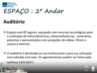ESPAÇO : 2º Andar
Auditório
 Espaço com 85 lugares, equipado com recursos tecnológicos para
  a realização de teleconferências, videoconferências, seminários,
  palestras e apresentações com projeções de vídeos, filmes e
  acesso à Internet.

 O auditório é destinado ao uso institucional e para sua utilização
  será cobrada uma taxa. Os agendamentos podem ser feitos pelo
  telefone 3325-6257.
 