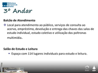 3º Andar
Balcão de Atendimento
 Local para atendimento ao público, serviços de consulta ao
  acervo, empréstimo, devolução e entrega das chaves das salas de
  estudo individual, estudo coletivo e utilização das poltronas
  multimídia.


Salão de Estudo e Leitura
     Espaço com 114 lugares individuais para estudo e leitura.
 