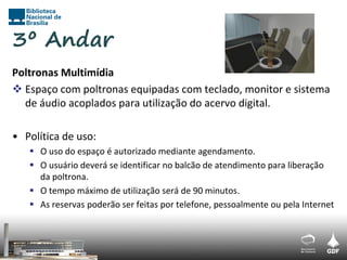 3º Andar
Poltronas Multimídia
 Espaço com poltronas equipadas com teclado, monitor e sistema
  de áudio acoplados para utilização do acervo digital.

• Política de uso:
    O uso do espaço é autorizado mediante agendamento.
    O usuário deverá se identificar no balcão de atendimento para liberação
     da poltrona.
    O tempo máximo de utilização será de 90 minutos.
    As reservas poderão ser feitas por telefone, pessoalmente ou pela Internet
 