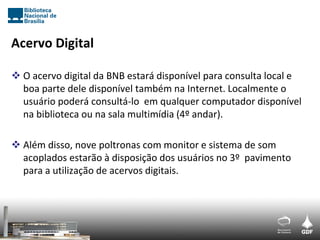 Acervo Digital

 O acervo digital da BNB estará disponível para consulta local e
  boa parte dele disponível também na Internet. Localmente o
  usuário poderá consultá-lo em qualquer computador disponível
  na biblioteca ou na sala multimídia (4º andar).

 Além disso, nove poltronas com monitor e sistema de som
  acoplados estarão à disposição dos usuários no 3º pavimento
  para a utilização de acervos digitais.
 