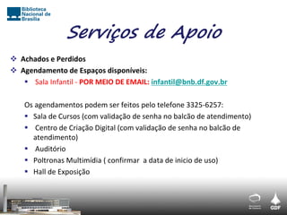 Serviços de Apoio
 Achados e Perdidos
 Agendamento de Espaços disponíveis:
    Sala Infantil - POR MEIO DE EMAIL: infantil@bnb.df.gov.br

    Os agendamentos podem ser feitos pelo telefone 3325-6257:
     Sala de Cursos (com validação de senha no balcão de atendimento)
     Centro de Criação Digital (com validação de senha no balcão de
      atendimento)
     Auditório
     Poltronas Multimídia ( confirmar a data de inicio de uso)
     Hall de Exposição
 