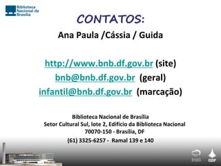 CONTATOS:
      Ana Paula /Cássia / Guida

  http://www.bnb.df.gov.br (site)
    bnb@bnb.df.gov.br (geral)
infantil@bnb.df.gov.br (marcação)

            Biblioteca Nacional de Brasília
 Setor Cultural Sul, lote 2, Edifício da Biblioteca Nacional
                 70070-150 - Brasília, DF
          (61) 3325-6257 - Ramal 139 e 140
 
