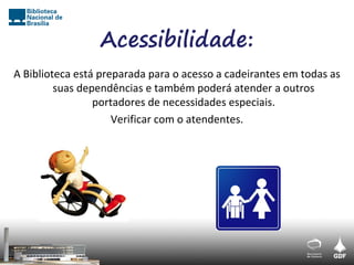 Acessibilidade:
A Biblioteca está preparada para o acesso a cadeirantes em todas as
         suas dependências e também poderá atender a outros
                 portadores de necessidades especiais.
                     Verificar com o atendentes.
 