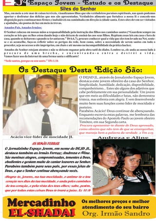 Mas, em meio a este mar de coisas terríveis, visualizamos ilhas que são verdadeiros paraísos espirituais, nas quais podemos
aportar e desfrutar das delicias que nos são apresentadas. Verdadeiro alimento que fortalece a nossa fé e concede-nos
disposição para continuarmos firmes e inabaláveis na caminhada em direção à cidade santa. Estes sites devem ser visitados
e ajudados, são pontos de luz em meio às trevas.
Amados Pais, Amados Irmãos:
O Senhor colocou em nossas mãos a responsabilidade pela instrução dos filhos nos caminhos santos (“Guardem sempre no
coração as leis que eu lhes estou dando hoje e não deixem de ensiná-las aos seus filhos. Repitam essas leis em casa e fora de
casa, quando se deitarem e quando se levantarem.” Dt 6.6,7), procure conhecer qual a vida que eles tem levado na Net, sente-
se e os aconselhe, faça-os refletir sobre os perigos da rede, bem como, sobre a necessidade de serem santos em todo o
proceder, seja no acesso a site impróprios, em chats e até mesmo na incompatibilidade da prática hacker.
Amados do Senhor estejam atentos e não se deixem enganar pela obra sutil do diabo. Lembre-se, ele anda ao nosso lado à
procura de uma brecha, e encontrando-a entra e destrói a vida.
Vamos fazer uso da Internet de uma forma santa e edificante!
“Sede santos, porque eu sou santo.” 1Pe 1.16




     Acácio vice-líder de mocidade JL                                        Andreza e Aline




                                                                Os melhores preços e melhor
                                                                atendimento do seu bairro
                                                                Org. Irmão Sandro
 