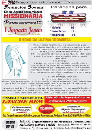 Espaço Jovem - Humor e Anuncios
                                                                      Parabéns para...




                                               O p as to r e st av a d es an im ad o c o m o an d am e nt o d a ig re ja e
                                          re so lv e u t o rn ar o se rm ã o m ai s re al. De c id iu pre gar so bre a v o lt a
                                           de J es us e f ala r so b re a ú l ti m a tro m be t a. El e q ue ria v er a re aç ão
                                                          do p ov o , p o r i sso co m b in o u c o m u m m ús ic o :
                                         - O l h a! Fi ca e sco n d id o at rás d aq u el e p ia no . Q u an do eu f ala r so b re
                                                a ú lt i ma t rom b et a v o cê t o ca a t ro m b et a be m a lt o , ce rto ?
                                                                               - C ert o p as to r!
                                                                               E n o d o m in go …
                                                o p ast o r c om e ça o s erm ão , m as t ot al m en t e di fe ren t e d o
                                            c om b i na do el e fal a so b re a v o lt a d e Je su s e c o m eç a a d i zer u m
                                           m o nt e d e t ra géd i as qu e a co n t ec erão qu an d o a ú lt im a t rom b et a
                                           so ar. Alg un s irm ão s ro íam as un h as d e m ed o , o ut ro s seg urav a m
                                          fi rm es n os b an c os , aq u el es o lh o s es bu ga lh ad o s, a té q u e o p ast o r
                                                                                     gri ta :
                                                               -E A Ú L TIM A TR O M B ET A TO C A R Á! !!
                                                            O uv e-s e o es tro n d os o so m d a t ro m b et a,
Pâ ni c o! T o do s d a igre ja sai n do co rren d o , c ai nd o p e lo c h ão , se a tro p el an d o, alg un s p ul an d o p el a
    jan e la. O pa st or o lh a pa ra t o do s aq u el es b an c o s v a zio s e p erc eb e q ue t e m u ma v e lh in h a
                                           d eb ru ça d a s o bre u m b an c o e d iz :
- Aí e st á um a irm ã d e fé! A ú n ic a d a i greja q ue n ão sai u c o rre n do , v e ja q u e ex em p lo d e cri st ã, é
b om sab e r q ue a se n ho ra n ão t erá m ed o q u an d o a ú lt im a t ro m b et a so ar e … m in h a sen h o ra… ei
                   e st ou fal an d o c om a s en h ora … sen h o ra, se n h ora… a co rd e se nh o ra…
 