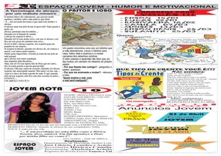 A
AAA F
E  J ESPAÇO JOVEM - HUMOR E MOTIVACIONAL




                               F
A   F
     A Tecnologia do abraço;                                      O PASTOR E LOBO                                        PARABÉNS            PARA
     por um matuto mineiro
                                                                                                                          VOCÊS                     !!!
    O matuto falava tão calmamente, que parecia medir,
                                                                                                                  -   EDSON  15/01
    analisar e meditar sobre cada palavra que dizia:                                                              -   LUCAS  22/01
    - É ... das invenção dos homi, a que mais tem sintido é o                                                     -   ROSIVALDA  16/02
    abraço.                                                                                                       -   CAMILA   07/03
    O abraço num tem jeito di um só aproveitá! Tudo quanto é                                                      -   MOISÉS  13/03
    gente, no                                                                                                     -   EDSON DÊNIS   24/03
    abraço, participa uma beradinha ...                                                                           -   SULAMITA   25/03
    Quandu ocê tá danado de sodade,
    o abraço de arguém ti alivia ...
    Quandu ocê tá cum muita reiva, vem um, te abraça e ocê
    fica até sem graça di continuá cum reiva...
    Si ocê tá feliz e abraça arguém, esse arguém pega um
    poquim da sua alegria...
    Si arguém tá duente, quandu ocê abraça ele, ele começa a      Um pastor encontrou uma vez um lobinho que
    miorá, i ocê miora junto tamém...                             a mâe abandonara. Levou o lobinho para
    Muita gente importante e letrado já tentô dá um jeito de      casa, tratou dele e ensinou-o a roubar
    sabê purquê                                                   carneiros dos rebanhos vizinhos.
    qui o abraço tem tanta tequilogia,                            O lobo cresceu e aprendeu tão bem que um
    mas ninguém inda discubriu...                                 dia roubou um carneiro do rebanho do próprio
    Mais, iêu sei! Foi um ispirto bão de Deus qui mi contô...     pastor.
    Iêu vô contá procêis u qui foi quel mi falô:                  - Por que fizeste isto comigo? - perguntou o
    O abraço é bão pur causa do coração...Quandu ocê abraça                                                      QUE TIPO DE CRENTE VOCÊ É???
                                                                  pastor, queixoso.
    arguém, fais massrgiado tamém! Mas num é só isso, não ...                                                                            Não sejamos:
    Aqui tá a chave do maió segredo de tudo: É qui, quandu        - Por que me ensinaste a roubar? - retrucou                        Crente “3s”: Salvo, sentado e sossegado.
    nois abraça arguém, nóis fica cum dois coração no peito!...   o lobo.                                                            Jacaré: Tem uma boquinha.
                                                                  “Quem ensina o mal, com                                            Total Flex: Tanto anda na carne e no espirito.
    INTONCE ...                                                                                                                      Sonrisal: Na igreja derrete todo, mas em casa... hummm!
    UM ABRAÇU PrÔ CÊ!!!!                                          o mal será castigado”.                                             Elevador: Sobe e desce, na vida espiritual.
                                                                                                                                     Crente chiclê: Mastiga a Palavra, mas não engole.
                                                                                                                                     Crente piolho: Anda na cabeça dos outros.
                                                                                                                                     Self serve: Quer os culto com suas preferências.

         JOVEM NOTA                                                             10
                                                                                                                                     Celular: Depende do lugar para dar sinal de crente.
                                                                                                                                     Directv: Não sai da frente da TV.
                                                                                                                                     Rocombole: Vive enrolado.
                                                                                                                                     Crente macaco: Vive pulando de galho em galho.
                                          NOME: Hérica Oliveira Costa                                                                Táxi: Até leva a cruz do irmão, mas com o taxímetro
                                          DATA DE NASCIMENTO: 13/05/1995                                                             ligado. fica caro.
                                          NATURALIDADE: Natal                                                                           Mas sejamos:
                                                                                                                                     Como pastel de rodoviária;
                                          PAI: João Maria Costa                                                                      MUITO ÓLEO E POUCA CARNE.
                                          MÃE: Ana Maria Silva
                                          IRMÂ: Aline Oliveira Costa
                                          HOBBY: Ler
                                          SONHO: Casar
                                                                                                                 Anuncios                    Jovem
                                          MEDO: Barata                                                                26
                                          COR: Azul                                                                Março
                                                                                                                    Cinema
                                                                                                                                      03 de Abril
                                          MATÉRIA PREFERIDA: Matemática                                               na              Feijoada
                                          COMIDA: Feijão, Arroz, Bife e Batata frita                               PRAÇA
                                          AMIGO ESPECIAL: Douglas                                                                    JOVEM
                                          ANIMAL DE ESTIMAÇÃO: Tobby
       MOMENTO FELIZ: O dia em que fui batizada com o ESPIRITO SANTO
       MOMENTO TRISTE: Quando se afastou de seu companheiro Tobby                                                             RETIRO
       JESUS: É tudo em sua vida                                                                                              JOVEM
                    “... É um previlégio ter uma filha como a Hérica.                                                         21 a 24 Abril
                    Serena, doce, amável. Em fim agradeço a Deus
                    por minha filho ser como é”.
                                                                  Ana Maria - mãe de Hérica
                                                                                                                      07 de Maio                          11
                                                                   Realização:                                                                          Junho
                                                                                                                       Festival de
             ESPAÇO
                                             Departamento de Mocidade Jardim Lola
                                             José Libório, Leandro e Acácio                                           REFRIGERANTE               JANPAR
               JOVEM                         Secretaria: Hérica e Camila
                                             Tesouraria: Alzelena e Acácio
                                             Regentes do Rocha Eterna: Vanete e Val
 