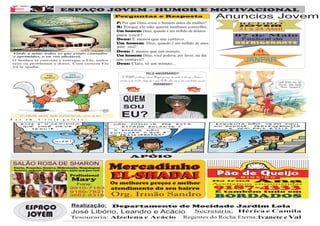 A AA                       F
EJ                                     ESPAÇO JOVEM - HUMOR E MOTIVACIONAL




                           F
                                                                       Perguntas e Resposta                                                                           Anuncios Jovem
                                                                       P: Por que Deus criou o homem antes da mulher?                                                        RETIRO
                                                                                                                                                                             JOVEM
                                                                       R: Porque ele não queria nenhum conselho.
                                                                                                                                                                             21 a 24 Abril
                                                                       Um homem: Deus, quando é um milhão de dólares
                                                                       para você?                                                                                           07 de Maio
                                                                       Deus: É menos que um centavo.                                                                         Festival de
                                                                       Um homem: Deus, quando é um milhão de anos                                                           REFRIGERANTE
                                                                       para você?
                                                                       Deus: É menos que um minuto.                                                                                 11
     Vinde a mim, todos os que estais cansados                                                                                                                                    Junho
     e oprimidos, e eu vos aliviarei.                                  Um homem: Deus, você poderia, por favor, me dar
     O Senhor te convida a entregar a Ele, todos
     seus os problemas e dores. Com certeza Ele
                                                                       um centavo?
                                                                       Deus: Claro, só um minuto...
                                                                                                                                                                              JANPAR
     irá te ajudar.

                                                                                                   FELIZ ANIVERSÁRIO!!!
                                                                           O DEJAD parabeniza a jovem Mayara por mais um aninho de vida que o Senhor a
                                                                        concedeu no dia 10/04 e deseja que o nosso Pai lhe cubra com as suas ricas bençãos sem par.
                                                                                                           PARABÉNS!!!




                                                                           QUEM
                                                                           SOU

 P    a   z   e m     C    r i s t o    g   a   l e   r a   !
                                                                         EU?



                                                                                  APÓIO
     SALÃO ROSA DE SHARON
     Corte, Prancha, Escova, Hidratação, Maquiagem
     Manicure, pedicure, Plásticas dos fios e muito mais para você.
                                                                      Mercadinho
                                                Profissional
                                                Mary
                                                                      EL-SHADAI
                                                                      EL-SHADAI                                                                                       Da   irmã   Ana
                                                  Fone:               Os melhores preços e melhor                                                                     Aceitamos encomendas
                                                9910-7153             atendimento do seu bairro                                                                       9187-4333
                                                9189-7821                                                                                                             E também tudo em
                                                3662-8318             Org. Irmão Sandro                                                                               BORDADOS

              ESPAÇO                            Realização: Departamento de Mocidade Jardim Lola
                                                                                 Secretaria: Hérica e Camila
                                                José Libório, Leandro e Acácio
              JOVEM                             Tesouraria: Alzelena e Acácio Regentes do Rocha Eterna: Ivanete e Val
 