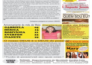 Certo dia, enquanto falava a uma pequena platéia um homem humilde e mal vestido se dispôs a argumentar com o                jantar dos namorados       Louvor na praça
sábio. Neste momento o sábio lhe franqueou a palavra dizendo: Responda meus argumentos! O humilde homem                      11 de Junho
apanhou uma laranja, descascou com calma, chupou a laranja e voltando-se para o orador disse: Estou pronto                Em Julho nossa viagem
para falar. O sábio, com um sorriso irônico foi dizendo: Até que enfim! Vamos lá! Fale, fale... que tem a dizer em
resposta aos meus argumentos contra o cristianismo?                                                                      MISSIONÁRIA
 Então, perguntou-lhe o homem! A laranja que chupei estava doce ou azeda? O silêncio foi total, quebrado em
seguida por imensa gargalhada. Todos riam! Mas quem mais ria era o sábio que disse: Foi o senhor que chupou a            I Impacto Jovem
laranja... O senhor é que deve saber se ela estava doce ou azeda!... Um momento vamos com calma... Se quem                09,10 e 11 de Setembro

chupou a laranja fui eu, e só eu sei se ela estava doce ou azeda, isso fala a meu favor e em favor de minha fé cristã.
Antes de me tornar cristão minha vida era de uma forma. Um dia conheci o evangelho e me transformei. Um                        em Jardim Lola
verdadeiro milagre! De modo que como o senhor vê, eu provei da laranja da salvação e sei que ela é doce, muito           Olhem bem... ... eu sou
doce. Na verdade é o senhor que está fazendo o papel de maluco, falando de assunto que o senhor não conhece. Se          lindo    ou    não?

o senhor nunca experimentou a fé cristão como pode saber o gosto que ela tem? O sábio fora silenciado.
A verdadeira sabedoria do cristianismo, não é no falar simplesmente, é no viver em CRISTO, em novidade de
                                                                                                                          QUEM SOU EU?
vida.
                                                      Conheçamos e prossigamos em conhecer o SENHOR...


 Aniversariante do mês de Maio                                                  Destaque mês de Maio
                                                                                                                         Nome: MariaRosivalda deAbreu

 GABRIELA                 05                                                                                             DatadeNascimento:
                                                                                                                         Sonho: T  er seu lar
                                                                                                                         Frase: Jesus te
                                                                                                                                              16-02-1983
                                                                                                                                            ama
                                                                                                                         Filme:A filha do Pastor
 HÉRICA                   13                                                                                             Comida: T  odas
                                                                                                                         Desejo: Morarno Céu
                                                                                                                         Realização:Seu   casamento
 ROSIVÂNIA                21                                                                                             Um prazer:
                                                                                                                         Seu
                                                                                                                         Sua
                                                                                                                             pai:
                                                                                                                                     Servi aoSenhor
                                                                                                                                  Muito importante
                                                                                                                             mãe: Tudona minhavida
 EVERTON                 22                                                                                              Deus: Muito maisquetudo
                                                                                                                         Um grande amor: Jonas
                                                                                                                         “Minha irmã, é um dos melhores presentes que
 IVANETE                  29                                                                                             o SENHOR me deu. Palavras não consequem
                                                                                                                         expressar tão grande AMOR. Val, te amo...”
                                                                                                                                                           Rosy



 O nosso DEUS é o DEUS do possível
 Um jovem que trabalhava no exercito, era humilhado por ser
                                                                                                                              SALÃO ROSA DE SAROM
 cristão. Um dia seu superior, querendo humilha-lo na frente do                                                               Corte, Prancha, Escova, Hidratação, Maquiagem
 pelotão, pregou-lhe uma e disse: “Soldado venha aqui, pegue                                                                  Plásticas dos fios e muito mais para você.
 essa chave vá até aquele Jipe e estacione ali na frente.”
 “Mas senhor, eu não sei dirigir. Disse o soldado.                                                                             Profissional                  Recebemos
 Então disse o superior: “Peça ajuda ao seu Deus e mostre
 que Ele existe.” O soldado não temendo pegou a chave e                                                                        Mary
                                                                                                                                Fone:
                                                                                                                                                          Cartões:
                                                                                                                                                         Hipercard
                                                                                                                                                         MasterCard
 começou a orar. Depois o soldado ligou o veiculo, manobrou                                                                                              VISA
 e estacionou perfeitamente. Ao sair do carro, viu todos de                                                                      36628318
 joelhos chorando e dizendo: “Nós queremos teu Deus.”
 Ele surpreso perguntou o que estava acontecendo. O superior
 chorando abriu o capô do Jipe e o mesmo estava sem MOTOR!

 “Tudo                      é      possível                             ao           que               crer.”


     ESPAÇO                       Realização:Departamento de Mocidade Jardim Lola
                                                                  Secretaria: Hérica e Camila
                                 José Libório, Leandro e Acácio
       JOVEM                     Tesouraria: Alzelena e Acácio Regentes do Rocha Eterna: Ivanete e Val
 