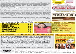Um sábio desafiava a qualquer uma pessoa a discutir com ele sobre o cristianismo.




                    F
 Certo dia, enquanto falava a uma pequena platéia um homem humilde e mal vestido se dispôs a argumentar com o sábio.               jantar dos namorados       Louvor na praça
Neste momento o sábio lhe franqueou a palavra dizendo: Responda meus argumentos! O humilde homem apanhou uma                       11 de Junho
laranja, descascou com calma, chupou a laranja e voltando-se para o orador disse: Estou pronto para falar. O sábio,             Em Julho nossa viagem
com um sorriso irônico foi dizendo: Até que enfim! Vamos lá! Fale, fale... que tem a dizer em resposta aos meus
argumentos contra o cristianismo?                                                                                              MISSIONÁRIA
 Então, perguntou-lhe o homem! A laranja que chupei estava doce ou azeda? O silêncio foi total, quebrado em seguida
por imensa gargalhada. Todos riam! Mas quem mais ria era o sábio que disse: Foi o senhor que chupou a laranja... O
                                                                                                                               I Impacto Jovem
                                                                                                                                09,10 e 11 de Setembro
senhor é que deve saber se ela estava doce ou azeda!... Um momento vamos com calma... Se quem chupou a laranja fui
eu, e só eu sei se ela estava doce ou azeda, isso fala a meu favor e em favor de minha fé cristã. Antes de me tornar cristão
minha vida era de uma forma. Um dia conheci o evangelho e me transformei. Um verdadeiro milagre! De modo que como                    em Jardim Lola
o senhor vê, eu provei da laranja da salvação e sei que ela é doce, muito doce. Na verdade é o senhor que está fazendo o       Olhem bem...
                                                                                                                               lindo    ou
                                                                                                                                            ... eu sou
                                                                                                                                              não?
papel de maluco, falando de assunto que o senhor não conhece. Se o senhor nunca experimentou a fé cristão como pode
saber o gosto que ela tem? O sábio fora silenciado.
A verdadeira sabedoria do cristianismo, não é no falar simplesmente, é no viver em CRISTO, em novidade de vida.
                                                                                                                                QUEM SOU EU?
                                                             Conheçamos e prossigamos em conhecer o SENHOR...


 Aniversariante do mês de Maio                                                      Destaque mês de Maio
                                                                                                                               Nome: MariaRosivalda deAbreu

 GABRIELA                 05                                                                                                   DatadeNascimento:
                                                                                                                               Sonho: T  er seu lar
                                                                                                                               Frase: Jesus te
                                                                                                                                                    16-02-1983
                                                                                                                                                  ama
                                                                                                                               Filme:A filha do Pastor
 HÉRICA                   13                                                                                                   Comida: T  odas
                                                                                                                               Desejo: Morarno Céu
                                                                                                                               Realização:Seu   casamento
 ROSIVÂNIA                21                                                                                                   Um prazer:
                                                                                                                               Seu
                                                                                                                               Sua
                                                                                                                                   pai:
                                                                                                                                           Servi aoSenhor
                                                                                                                                        Muito importante
                                                                                                                                   mãe: Tudona minhavida
 EVERTON                 22                                                                                                    Deus: Muito mais   quetudo
                                                                                                                               Um grande amor: Jonas
                                                                                                                               “Minha irmã, é um dos melhores presentes que
 IVANETE                  29                                                                                                   o SENHOR me deu. Palavras não consequem
                                                                                                                               expressar tão grande AMOR. Val, te amo...”
                                                                                                                                                                 Rosy



 O nosso DEUS é o DEUS do possível
 Um jovem que trabalhava no exercito, era humilhado por ser
                                                                                                                                    SALÃO ROSA DE SAROM
 cristão. Um dia seu superior, querendo humilha-lo na frente do                                                                     Corte, Prancha, Escova, Hidratação, Maquiagem
 pelotão, pregou-lhe uma e disse: “Soldado venha aqui, pegue                                                                        Plásticas dos fios e muito mais para você.
 essa chave vá até aquele Jipe e estacione ali na frente.”
 “Mas senhor, eu não sei dirigir. Disse o soldado.                                                                                   Profissional                  Recebemos
 Então disse o superior: “Peça ajuda ao seu Deus e mostre
 que Ele existe.” O soldado não temendo pegou a chave e                                                                              Mary
                                                                                                                                      Fone:
                                                                                                                                                                Cartões:
                                                                                                                                                               Hipercard
                                                                                                                                                               MasterCard
 começou a orar. Depois o soldado ligou o veiculo, manobrou                                                                                                    VISA
 e estacionou perfeitamente. Ao sair do carro, viu todos de                                                                            36628318
 joelhos chorando e dizendo: “Nós queremos teu Deus.”
 Ele surpreso perguntou o que estava acontecendo. O superior
 chorando abriu o capô do Jipe e o mesmo estava sem MOTOR!

 “Tudo                       é       possível                               ao           que                crer.”


      ESPAÇO                       Realização: Departamento de Mocidade Jardim Lola
                                                                    Secretaria:    Hérica e Camila
                                   José Libório, Leandro e Acácio
       JOVEM                       Tesouraria: Alzelena e Acácio Regentes do Rocha Eterna: Ivanete e Val
 