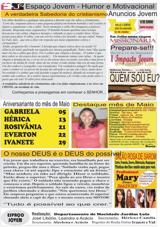 A
AA F
EJ                 Espaço Jovem - Humor e Motivacional

              F
  A verdadeira Sabedoria do cristianismo Anuncios                                                                         Jovem
Um sábio desafiava a qualquer uma pessoa a discutir com ele sobre o cristianismo.
 Certo dia, enquanto falava a uma pequena platéia um homem humilde e mal vestido se                                         18 de Junho
                                                                                                 Vem ai! o JAMPAR
dispôs a argumentar com o sábio. Neste momento o sábio lhe franqueou a palavra
                                                                                                 jantar dos namorados       Louvor na praça
dizendo: Responda meus argumentos! O humilde homem apanhou uma laranja,
descascou com calma, chupou a laranja e voltando-se para o orador disse: Estou                   11 de Junho
pronto para falar. O sábio, com um sorriso irônico foi dizendo: Até que enfim! Vamos        Em Julho nossa viagem
lá! Fale, fale... que tem a dizer em resposta aos meus argumentos contra o
cristianismo?
                                                                                            MISSIONÁRIA
 Então, perguntou-lhe o homem! A laranja que chupei estava doce ou azeda? O
silêncio foi total, quebrado em seguida por imensa gargalhada. Todos riam! Mas quem          Prepare-se!!!
mais ria era o sábio que disse: Foi o senhor que chupou a laranja... O senhor é que          09,10 e 11 de Setembro
deve saber se ela estava doce ou azeda!... Um momento vamos com calma... Se quem
chupou a laranja fui eu, e só eu sei se ela estava doce ou azeda, isso fala a meu favor e
em favor de minha fé cristã. Antes de me tornar cristão minha vida era de uma forma.
                                                                                             I Impacto Jovem
                                                                                               em Jardim Lola
Um dia conheci o evangelho e me transformei. Um verdadeiro milagre! De modo que
como o senhor vê, eu provei da laranja da salvação e sei que ela é doce, muito doce.        Olhem bem... ... eu sou
Na verdade é o senhor que está fazendo o papel de maluco, falando de assunto que o          lindo ou não?

senhor não conhece. Se o senhor nunca experimentou a fé cristão como pode saber o
gosto que ela tem? O sábio fora silenciado.
A verdadeira sabedoria do cristianismo, não é no falar simplesmente, é no viver em
                                                                                            QUEM SOU EU?
CRISTO, em novidade de vida.
        Conheçamos e prossigamos em conhecer o SENHOR...


 Aniversariante do mês de Maio                              Destaque mês de Maio
                                                                                            Nome: MariaRosivalda deAbreu

 GABRIELA                 05                                                                DatadeNascimento:
                                                                                            Sonho: Ter seu lar
                                                                                            Frase: Jesus te ama
                                                                                                                16-02-1983

                                                                                            Filme:A filha do Pastor
 HÉRICA                   13                                                                Comida: Todas
                                                                                            Desejo: Morarno Céu
                                                                                            Realização:Seucasamento
 ROSIVÂNIA                21                                                                Umprazer:Servi aoSenhor
                                                                                            Seupai: Muito importante
                                                                                            Suamãe: Tudona minhavida
 EVERTON                 22                                                                 Deus: Muito maisquetudo
                                                                                            Um grande amor: Jonas
                                                                                            “Minha irmã, é um dos melhores presentes que
 IVANETE                  29                                                                o SENHOR me deu. Palavras não consequem
                                                                                            expressar tão grande AMOR. Val, te amo...”
                                                                                                                               Rosy



 O nosso DEUS é o DEUS do possível
 Um jovem que trabalhava no exercito, era humilhado por ser
                                                                                                 SALÃO ROSA DE SAROM
 cristão. Um dia seu superior, querendo humilha-lo na frente do                                  Corte, Prancha, Escova, Hidratação, Maquiagem
 pelotão, pregou-lhe uma e disse: “Soldado venha aqui, pegue                                     Plásticas dos fios e muito mais para você.
 essa chave vá até aquele Jipe e estacione ali na frente.”
 “Mas senhor, eu não sei dirigir. Disse o soldado.                                                 Profissional                 Recebemos
 Então disse o superior: “Peça ajuda ao seu Deus e mostre
 que Ele existe.” O soldado não temendo pegou a chave e                                           Mary
                                                                                                   Fone:
                                                                                                                             Cartões:
                                                                                                                            Hipercard
                                                                                                                            MasterCard
 começou a orar. Depois o soldado ligou o veiculo, manobrou                                                                 VISA
 e estacionou perfeitamente. Ao sair do carro, viu todos de                                         36628318
 joelhos chorando e dizendo: “Nós queremos teu Deus.”
 Ele surpreso perguntou o que estava acontecendo. O superior
 chorando abriu o capô do Jipe e o mesmo estava sem MOTOR!

 “Tudo é possível ao que crer.”


    ESPAÇO               Realização: Departamento de Mocidade Jardim Lola
                                                                                Secretaria: Hérica e Camila
                         José Libório, Leandro e Acácio
     JOVEM               Tesouraria: Alzelena e Acácio                       Regentes do Rocha Eterna: Ivanete e Val
 