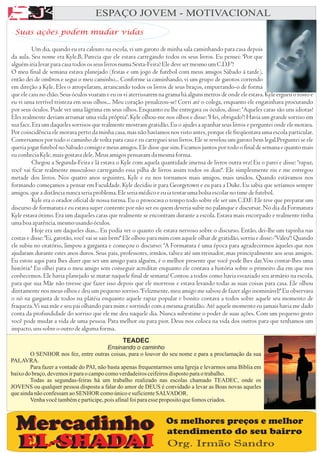 A
AA F
E
A J                               ESPAÇO JOVEM - MOTIVACIONAL


             F
 Suas ações podem mudar vidas




                                              TEADEC
                                         Ensinando o caminho
        O SENHOR nos fez, entre outras coisas, para o louvor do seu nome e para a proclamação da sua
PALAVRA.
        Para fazer a vontade do PAI, não basta apenas frequentarmos uma Igreja e levarmos uma Bíblia em
baixo do braço, devemos ir para o campo como verdadeiros ceifeiros disposto para o trabalho.
        Todas as segundas-feiras há um trabalho realizado nas escolas chamado TEADEC, onde os
JOVENS ou qualquer pessoa disposta a falar do amor de DEUS é convidado a levar as Boas novas aqueles
que ainda não confessam ao SENHOR como único e suficiente SALVADOR.
        Venha você também e participe, pois afinal foi para esse proposito que fomos criados.


                                                               Os melhores preços e melhor
                                                               atendimento do seu bairro
                                                               Org. Irmão Sandro
 