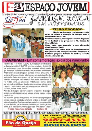 *dejadjl.blogspot.com *cantorliborio.webnode.com.br JULHO 2011
                                        EDIÇÃO IV ANO I


                                         JARDIM LOLA
                                           EM ATIVIDADE
                                                                            FILHO PRÓDIGO
                                                                        No dia 19 de Junho realizamos grande
                                                               culto de louvor e adoração ao Senhor, com o
                                                               tema “De Volta ao Lar”.
                                                               Contamos com as presenças no louvor do grupo
                                                               vocal Kadosh e na pregação o Pb. Soares de
                                                               Ceará-Mirim.
                                                               Onde cada um, segundo o seu chamado
                                                               glorificaram a Deus.
                                                               No decorrer da noite, além da liturgia do culto
                                                               foi apresentado uma peça que sua incenação e
                                                               história, pregou a Palavra do Senhor, fazendo
                                                               alusão á Lc 15:11-32.

   JAMPAR - Em comemoração ao dia dos namorados
 No ultimo dia 11 de Junho o DEJAD JL, realizou um evento alusivo
 ao dia dos namorados. O JAMPAR, uma noite agradável e descontraída
 que reuniu diversos casais, desde amigos, namorados, noivos e casados,
 que interagiram e celebraram esta data com muito amor e romantismo.
 A noite estava apenas começando quando a diversão tomou conta do
 ambiente, brincamos, rimos e até choramos com as declarações dos
 apaixonados. Destacamos o pastor Luiz que com muito romantismo fez
 uma linda homenagem a sua amada, a irmã Debora, o irmão David do
 Rio Jordão, a irmã Ana Glaudia e o irmão Carlos e o irmão Daniel
 que com muita simplicidade e singelas palavras expressa todo seu amor
 cantando uma canção para sua esposa Ivanete, e também                      Pastor Luiz e Débora, e outros casais.
 o irmão Junior. Entre outros.
 Além das declarações “ao vivo”, adotamos o “recadinho do coração”,
 também houve troca de presentes, brindes, sorteios, musicas e vídeos
 românticos.
 Por fim somos gratos a Deus por tudo, aos irmãos que nos prestigiaram
 com sua presença, a todos que juntamente conosco se alegraram nesta
 noite muito agradável. Agradecemos a toda mocidade, a equipe da cozinha,
 ao irmão Reginaldo, que prontamente colaboraram para a realização deste
 evento. E ao nosso pastor por todo apóio dado. Deus abençoe a todos!
        A todos, nosso muito obrigado!            Cantares 8:6

dejadjl.blogspot.com
                                                           Da irmã
                                                            Da irmã
                                                           Aceitamos encomendas
                                                                                      Ana
                                                            9187-4333
                                                             9187-4333
                                                             E E também tudo em
                                                               também tudo em
                                                             BORDADOS
 