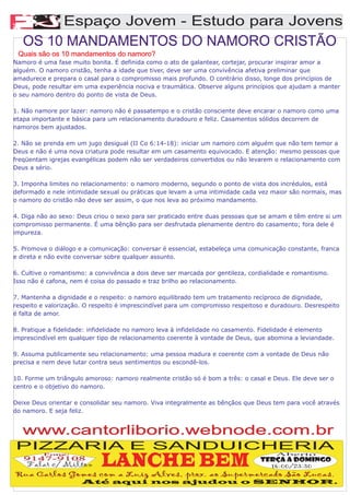 A
        Espaço Jovem - Estudo para Jovens
   OS 10 MANDAMENTOS DO NAMORO CRISTÃO
 Quais são os 10 mandamentos do namoro?
Namoro é uma fase muito bonita. É definida como o ato de galantear, cortejar, procurar inspirar amor a
alguém. O namoro cristão, tenha a idade que tiver, deve ser uma convivência afetiva preliminar que
amadurece e prepara o casal para o compromisso mais profundo. O contrário disso, longe dos princípios de
Deus, pode resultar em uma experiência nociva e traumática. Observe alguns princípios que ajudam a manter
o seu namoro dentro do ponto de vista de Deus.

1. Não namore por lazer: namoro não é passatempo e o cristão consciente deve encarar o namoro como uma
etapa importante e básica para um relacionamento duradouro e feliz. Casamentos sólidos decorrem de
namoros bem ajustados.

2. Não se prenda em um jugo desigual (II Co 6:14-18): iniciar um namoro com alguém que não tem temor a
Deus e não é uma nova criatura pode resultar em um casamento equivocado. E atenção: mesmo pessoas que
freqüentam igrejas evangélicas podem não ser verdadeiros convertidos ou não levarem o relacionamento com
Deus a sério.

3. Imponha limites no relacionamento: o namoro moderno, segundo o ponto de vista dos incrédulos, está
deformado e nele intimidade sexual ou práticas que levam a uma intimidade cada vez maior são normais, mas
o namoro do cristão não deve ser assim, o que nos leva ao próximo mandamento.

4. Diga não ao sexo: Deus criou o sexo para ser praticado entre duas pessoas que se amam e têm entre si um
compromisso permanente. É uma bênção para ser desfrutada plenamente dentro do casamento; fora dele é
impureza.

5. Promova o diálogo e a comunicação: conversar é essencial, estabeleça uma comunicação constante, franca
e direta e não evite conversar sobre qualquer assunto.

6. Cultive o romantismo: a convivência a dois deve ser marcada por gentileza, cordialidade e romantismo.
Isso não é cafona, nem é coisa do passado e traz brilho ao relacionamento.

7. Mantenha a dignidade e o respeito: o namoro equilibrado tem um tratamento recíproco de dignidade,
respeito e valorização. O respeito é imprescindível para um compromisso respeitoso e duradouro. Desrespeito
é falta de amor.

8. Pratique a fidelidade: infidelidade no namoro leva à infidelidade no casamento. Fidelidade é elemento
imprescindível em qualquer tipo de relacionamento coerente à vontade de Deus, que abomina a leviandade.

9. Assuma publicamente seu relacionamento: uma pessoa madura e coerente com a vontade de Deus não
precisa e nem deve lutar contra seus sentimentos ou escondê-los.

10. Forme um triângulo amoroso: namoro realmente cristão só é bom a três: o casal e Deus. Ele deve ser o
centro e o objetivo do namoro.

Deixe Deus orientar e consolidar seu namoro. Viva integralmente as bênçãos que Deus tem para você através
do namoro. E seja feliz.


   www.cantorliborio.webnode.com.br
PIZZARIA E SANDUICHERIA
                            LANCHE BEM
         Fone:                                                                        Aberto
   9147-9108                                                                     Terça a Domingo
    Falar c/ Milton                                                                16:00/23:30
Rua Carlos Gomes com a Luiz Alves, prox. ao Supermercado São Lucas.
                      Até aqui nos ajudou o SENHOR.
 