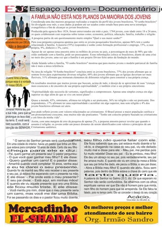 AA          F
EJ                   Espaço Jovem - Documentário jo

               F
                       A FAMÍLIA NÃO ESTÁ NOS PLANOS DA MAIORIA DOS JOVENS
                       Considerada uma das maiores pesquisas realizadas a respeito do perfil dos jovens brasileiros, "O sonho brasileiro"
                       foi divulgado esse mês, e seus dados já podem até ser usados como estudo base para uma nova estratégia
                       evangelística a fim de alcançar os jovens brasileiros.
                       Produzida pela agencia Box 1824, foram entrevistados em todo o país; 1784 jovens, com idade entre 18 a 24 anos,
                       os quais colaboraram com respostas sobre temas como; economia, política, educação, família, trabalho e religião.
Jovens! Família, é algo A pesquisa partiu de um questionamento muito simples "Qual o seu maior sonho?”
estabelecido por DEUS. Para essa pergunta a pesquisa apontou que entre os jovens pesquisados brasileiros, apenas 06% tem o sonho
                       relacionado à família. A maioria (55%) respondeu o sonho como formação profissional e emprego, 15%, a casa
  Não a desvalorize.própria, 9%, dinheiro e 3%, carro.
                      Apesar de ser apenas uma amostra entre os milhões de jovens no país, a porcentagem de mais de 90% que não
                      estão sonhando com a família, pode ser preocupante. Essas informações coloca os brasileiros, diante de uma crise
                      no meio dos jovens, uma vez que a família é um projeto Divino feito antes da fundação do mundo.

                      Ainda falando sobre a família, "O sonho brasileiro" mostrou que para muitos jovens o modelo patriarcal de família
                      não é mais a única referência.

                      Na área de religião "O Sonho brasileiro" concluiu entre os jovens brasileiros, 77% dos jovens afirmam que se
                      sentem livres para experimentar diversas religiões, 68% dos jovens afirmam que as Igrejas deveriam ser mais
Jovens! Ame a família flexíveis, 31% afirmam que misturam elementos de diferentes religiões para construir a sua própria crença.
porque essa é a vontade Os resultados mostram que muitos jovens que buscam, acima de tudo, o desejo de se aproximar de suas “crenças
do nosso DEUS.          mais essenciais e do encontro de sua própria espiritualidade”, e também criar o seu próprio sincretismo.

                      “Espiritualidade não necessita de vertentes, significados e compromissos. Apenas uma simples crença em algo
                      superior ou algo além do que se vive em nosso plano”.

                      Quase a metade, 43%, entretanto, afirmou ter religião e ser praticante, 36% ter religião e não ser praticante. Dos
                      respondentes, 17% afirmam ter uma espiritualidade e acreditar em algo superior, mas sem religião e 4% dos
                      jovens brasileiros afirmam ser ateis.
Jovens! Honra teu pai
e tua mãe, para que se um protestantismo crescente, mas muitos não são praticantes. "Tenho Brasil possuipróprio baseado no católica e
                       Isso pode refletir jovens com valores relacionados ao cristianismo. O
                                                                                             um conceito
                                                                                                         a maior população
                                                                                                                           cristianismo
prolongue os teus dias e em fatos da minha vida".
na terra. E você será Assim, com uma margem de erro da pesquisa de apenas 2%, a pequena amostra parece revelar que quando o
bem sucedido, com a assunto é religião, os jovens estão um pouco distantes de serem identificados com valores e princípios de um
bênção do SENHOR. Cristianismo autêntico.
                             Editorial

      “ O servo do Senhor jamais será confundido”.        mas,        seu filho não queria falar com ele.
 Em uma cidade do interior, havia um pastor que tinha um filho        Ele ficou sabendo que seu pai estava muito doente e foi
 que estava para completar 18 anos de idade. Certo dia seu filho      vê-lo, e chegando na casa do seu pai, viu ele deitado
 chega para ele e diz:                                                muito mal e disse para ele: - Meu pai, me perdoe pois
 - Pai, quero ganhar um presente seu! O pastor perguntou:             fui muito rebelde! Disse seu pai: - Eu te perdoou, meu filho!
 - O que você quer ganhar meu filho? E ele disse:                     Ele deu um abraço no seu pai, pois verdadeiramente, seu pai
 - Quero ganhar um carro! E o pastor disse:                           lhe amava muito. E quando ele viu em cima da mesa a Bíblia
 - Amanhã quando você completar 18 anos, venha aqui                   que seu pai tinha lhe dado, ele pecou a Bíblia, e seu pai disse;
 e eu te darei o seu presente.                                        - Abra a Bíblia meu filho! E quando ele abriu, ficou sem
 Quando foi de manhã seu filho veio receber o seu presente            palavras, pois dentro da Bíblia estava a chave do carro que ele
 e seu pai, já estava lhe esperando com o presente na mão.            tanto queria.
 E ele disse: - Pai onde está o meu presente?                         A palavra do Senhor no Salmo 25:3, diz: Os que esperam no
 E seu pai disse: - Está aqui, em minhas mãos!
                                                                      Senhor não serão confundidos. Se olharmos com os olhos
 E quando ele viu aquele presente que era uma Bíblia,
                                                                      espirituais vamos ver que Ele não é homem para que minta,
 ele ficou muito triste. E ele disse:
  - Você mentiu pra mim, disse que o meu presente seria               nem filho do homem para que se arrependa. Se Ele falou ta
 um carro, mas você me dar uma Bíblia.                                falado, pois no tempo certo, Ele vai conceder o desejo do seu coração.
 Foi se passando os dias e o pastor ficou muito doente,                                                        Acácio.
                                                                                                              Vice-lider do DEJAD JL




  Mercadinho                                                          Os melhores preços e melhor
                                                                      atendimento do seu bairro
   EL-SHADAI
   EL-SHADAI                                                           Org. Irmão Sandro
 