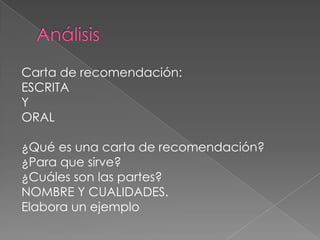 Análisis Carta de recomendación:ESCRITA YORAL¿Qué es una carta de recomendación?¿Para que sirve?¿Cuáles son las partes?NOMBRE Y CUALIDADES. Elabora un ejemplo