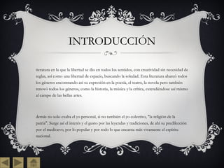 INTRODUCCIÓN literatura en la que la libertad se dio en todos los sentidos, con creatividad sin necesidad de reglas, así como una libertad de espacio, buscando la soledad. Esta literatura abarcó todos los géneros encontrando así su expresión en la poesía, el teatro, la novela pero también renovó todos los géneros, como la historia, la música y la crítica, extendiéndose así mismo al campo de las bellas artes. Además no solo exalta el yo personal, si no también el yo colectivo, "la religión de la patria". Surge así el interés y el gusto por las leyendas y tradiciones, de ahí su predilección por el medioevo, por lo popular y por todo lo que encarna más vivamente el espíritu nacional. 