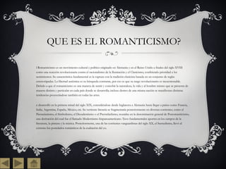 QUE ES EL ROMANTICISMO? El Romanticismo es un movimiento cultural y político originado en Alemania y en el Reino Unido a finales del siglo XVIII como una reacción revolucionaria contra el racionalismo de la Ilustración y el Clasicismo, confiriendo prioridad a los sentimientos. Su característica fundamental es la ruptura con la tradición clasicista basada en un conjunto de reglas estereotipadas. La libertad auténtica es su búsqueda constante, por eso es que su rasgo revolucionario es incuestionable. Debido a que el romanticismo es una manera de sentir y concebir la naturaleza, la vida y al hombre mismo que se presenta de manera distinta y particular en cada país donde se desarrolla; incluso dentro de una misma nación se manifiestan distintas tendencias proyectándose también en todas las artes. Se desarrolló en la primera mitad del siglo XIX, extendiéndose desde Inglaterra a Alemania hasta llegar a países como Francia, Italia, Argentina, España, México, etc. Su vertiente literaria se fragmentaría posteriormente en diversas corrientes, como el Parnasianismo, el Simbolismo, el Decadentismo o el Prerrafaelismo, reunidas en la denominación general de Posromanticismo, una derivación del cual fue el llamado Modernismo hispanoamericano. Tuvo fundamentales aportes en los campos de la literatura, la pintura y la música. Posteriormente, una de las corrientes vanguardistas del siglo XX, el Surrealismo, llevó al extremo los postulados románticos de la exaltación del yo. 