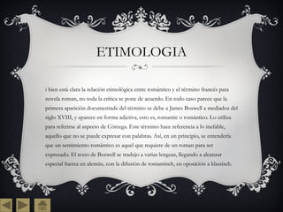 ETIMOLOGIA Si bien está clara la relación etimológica entre romántico y el término francés para novela roman, no toda la crítica se pone de acuerdo. En todo caso parece que la primera aparición documentada del término se debe a James Boswell a mediados del siglo XVIII, y aparece en forma adjetiva, esto es, romantic o romántico. Lo utiliza para referirse al aspecto de Córcega. Este término hace referencia a lo inefable, aquello que no se puede expresar con palabras. Así, en un principio, se entendería que un sentimiento romántico es aquel que requiere de un roman para ser expresado. El texto de Boswell se tradujo a varias lenguas, llegando a alcanzar especial fuerza en alemán, con la difusión de romantisch, en oposición a klassisch. 