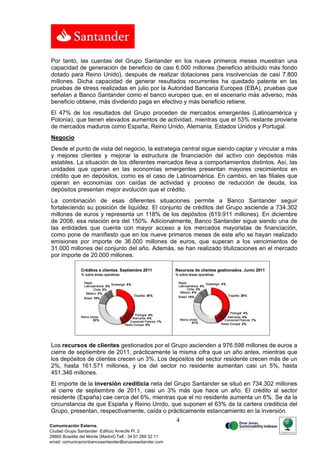 Por tanto, las cuentas del Grupo Santander en los nueve primeros meses muestran una
capacidad de generación de beneficio de casi 6.000 millones (beneficio atribuido más fondo
dotado para Reino Unido), después de realizar dotaciones para insolvencias de casi 7.800
millones. Dicha capacidad de generar resultados recurrentes ha quedado patente en las
pruebas de stress realizadas en julio por la Autoridad Bancaria Europea (EBA), pruebas que
señalan a Banco Santander como el banco europeo que, en el escenario más adverso, más
beneficio obtiene, más dividendo paga en efectivo y más beneficio retiene.
El 47% de los resultados del Grupo proceden de mercados emergentes (Latinoamérica y
Polonia), que tienen elevados aumentos de actividad, mientras que el 53% restante proviene
de mercados maduros como España, Reino Unido, Alemania, Estados Unidos y Portugal.
Negocio
Desde el punto de vista del negocio, la estrategia central sigue siendo captar y vincular a más
y mejores clientes y mejorar la estructura de financiación del activo con depósitos más
estables. La situación de los diferentes mercados lleva a comportamientos distintos. Así, las
unidades que operan en las economías emergentes presentan mayores crecimientos en
crédito que en depósitos, como es el caso de Latinoamérica. En cambio, en las filiales que
operan en economías con caídas de actividad y proceso de reducción de deuda, los
depósitos presentan mejor evolución que el crédito.
La combinación de esas diferentes situaciones permite a Banco Santander seguir
fortaleciendo su posición de liquidez. El conjunto de créditos del Grupo asciende a 734.302
millones de euros y representa un 118% de los depósitos (619.911 millones). En diciembre
de 2008, esa relación era del 150%. Adicionalmente, Banco Santander sigue siendo una de
las entidades que cuenta con mayor acceso a los mercados mayoristas de financiación,
como pone de manifiesto que en los nueve primeros meses de este año se hayan realizado
emisiones por importe de 36.000 millones de euros, que superan a los vencimientos de
31.000 millones del conjunto del año. Además, se han realizado titulizaciones en el mercado
por importe de 20.000 millones.

               Créditos a clientes. Septiembre 2011                   Recursos de clientes gestionados. Junio 2011
               % sobre áreas operativas                               % sobre áreas operativas

                 Resto                                                  Resto             Sovereign: 4%
                                   Sovereign: 5%
                 Latinoamérica: 2%                                      Latinoamérica: 4%
                       Chile: 3%                                               Chile: 3%
                  México: 2%                                             México: 4%
                                                   España: 30%          Brasil: 15%                     España: 28%
                 Brasil: 10%



                                                                                                        Portugal: 4%
                                                  Portugal: 4%
               Reino Unido:                     Alemania: 4%                                          Alemania: 4%
                      33%                                                 Reino Unido:              Comercial Polonia: 1%
                                              Comercial Polonia: 1%              31%
                                           Resto Europa: 6%                                       Resto Europa: 2%




Los recursos de clientes gestionados por el Grupo ascienden a 976.598 millones de euros a
cierre de septiembre de 2011, prácticamente la misma cifra que un año antes, mientras que
los depósitos de clientes crecen un 3%. Los depósitos del sector residente crecen más de un
2%, hasta 161.571 millones, y los del sector no residente aumentan casi un 5%, hasta
451.346 millones.
El importe de la inversión crediticia neta del Grupo Santander se situó en 734.302 millones
al cierre de septiembre de 2011, casi un 3% más que hace un año. El crédito al sector
residente (España) cae cerca del 6%, mientras que el no residente aumenta un 6%. Se da la
circunstancia de que España y Reino Unido, que suponen el 63% de la cartera crediticia del
Grupo, presentan, respectivamente, caída o prácticamente estancamiento en la inversión.
                                                                      4
Comunicación Externa.
Ciudad Grupo Santander Edificio Arrecife Pl. 2
28660 Boadilla del Monte (Madrid) Telf.: 34 91 289 52 11
email: comunicacionbancosantander@gruposantander.com
 
