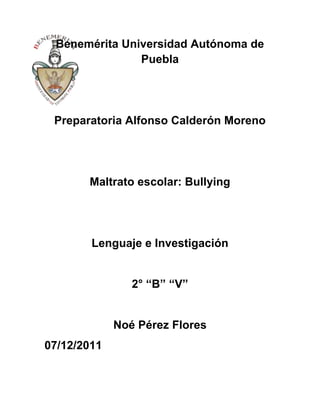 Benemérita Universidad Autónoma de
               Puebla




 Preparatoria Alfonso Calderón Moreno




       Maltrato escolar: Bullying




        Lenguaje e Investigación


                2° “B” “V”


             Noé Pérez Flores
07/12/2011
 