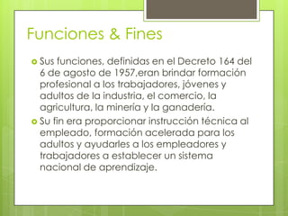 Funciones & Fines
 Sus funciones, definidas en el Decreto 164 del
  6 de agosto de 1957,eran brindar formación
  profesional a los trabajadores, jóvenes y
  adultos de la industria, el comercio, la
  agricultura, la minería y la ganadería.
 Su fin era proporcionar instrucción técnica al
  empleado, formación acelerada para los
  adultos y ayudarles a los empleadores y
  trabajadores a establecer un sistema
  nacional de aprendizaje.
 