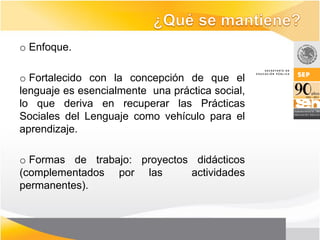 o Enfoque.

o Fortalecido con la concepción de que el
lenguaje es esencialmente una práctica social,
lo que deriva en recuperar las Prácticas
Sociales del Lenguaje como vehículo para el
aprendizaje.

o Formas de trabajo: proyectos didácticos
(complementados por las       actividades
permanentes).
 