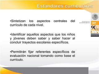 •Sintetizan los aspectos     centrales   del
currículo de cada nivel.

•Identificar aquellos aspectos que los niños
y jóvenes deben saber y saber hacer al
concluir trayectos escolares específicos.

•Permitirán fijar referentes específicos de
evaluación nacional tomando como base el
currículo.
 