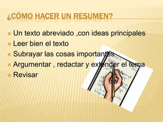 ¿CÓMO HACER UN RESUMEN?

 Un texto abreviado ,con ideas principales
 Leer bien el texto

 Subrayar las cosas importantes

 Argumentar , redactar y extender el tema

 Revisar
 