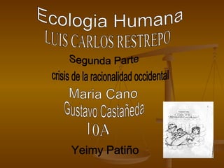 Ecologia Humana  Segunda Parte  crisis de la racionalidad occidental  Maria Cano  Gustavo Castañeda  10A  Yeimy Patiño  LUIS CARLOS RESTREPO 