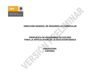 DIRECCIÓN GENERAL DE DESARROLLO CURRICULAR




   PROPUESTA DE PROGRAMAS DE ESTUDIO
PARA LA ARTICULACIÓN DE LA EDUCACIÓN BÁSICA



               ASIGNATURA
                ESPAÑOL
 