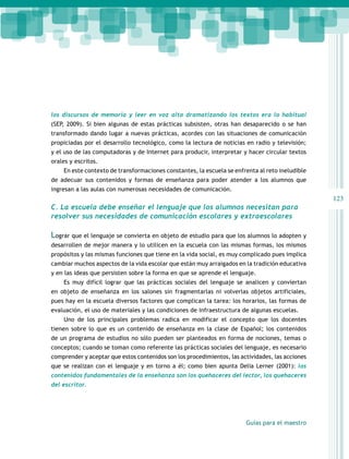 los discursos de memoria y leer en voz alta dramatizando los textos era lo habitual
(SEP, 2009). Si bien algunas de estas prácticas subsisten, otras han desaparecido o se han
transformado dando lugar a nuevas prácticas, acordes con las situaciones de comunicación
propiciadas por el desarrollo tecnológico, como la lectura de noticias en radio y televisión;
y el uso de las computadoras y de Internet para producir, interpretar y hacer circular textos
orales y escritos.
    En este contexto de transformaciones constantes, la escuela se enfrenta al reto ineludible
de adecuar sus contenidos y formas de enseñanza para poder atender a los alumnos que
ingresan a las aulas con numerosas necesidades de comunicación.
                                                                                                  123
C. La escuela debe enseñar el lenguaje que los alumnos necesitan para
resolver sus necesidades de comunicación escolares y extraescolares

Lograr que el lenguaje se convierta en objeto de estudio para que los alumnos lo adopten y
desarrollen de mejor manera y lo utilicen en la escuela con las mismas formas, los mismos
propósitos y las mismas funciones que tiene en la vida social, es muy complicado pues implica
cambiar muchos aspectos de la vida escolar que están muy arraigados en la tradición educativa
y en las ideas que persisten sobre la forma en que se aprende el lenguaje.
    Es muy difícil lograr que las prácticas sociales del lenguaje se analicen y conviertan
en objeto de enseñanza en los salones sin fragmentarlas ni volverlas objetos artificiales,
pues hay en la escuela diversos factores que complican la tarea: los horarios, las formas de
evaluación, el uso de materiales y las condiciones de infraestructura de algunas escuelas.
    Uno de los principales problemas radica en modificar el concepto que los docentes
tienen sobre lo que es un contenido de enseñanza en la clase de Español; los contenidos
de un programa de estudios no sólo pueden ser planteados en forma de nociones, temas o
conceptos; cuando se toman como referente las prácticas sociales del lenguaje, es necesario
comprender y aceptar que estos contenidos son los procedimientos, las actividades, las acciones
que se realizan con el lenguaje y en torno a él; como bien apunta Delia Lerner (2001): los
contenidos fundamentales de la enseñanza son los quehaceres del lector, los quehaceres
del escritor.




                                                                        Guías para el maestro
 