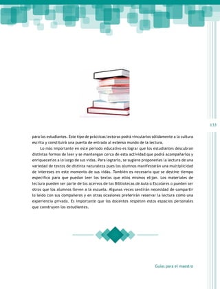 133

para los estudiantes. Este tipo de prácticas lectoras podrá vincularlos sólidamente a la cultura
escrita y constituirá una puerta de entrada al extenso mundo de la lectura.
    Lo más importante en este periodo educativo es lograr que los estudiantes descubran
distintas formas de leer y se mantengan cerca de esta actividad que podrá acompañarlos y
enriquecerlos a lo largo de sus vidas. Para lograrlo, se sugiere proponerles la lectura de una
variedad de textos de distinta naturaleza pues los alumnos manifestarán una multiplicidad
de intereses en este momento de sus vidas. También es necesario que se destine tiempo
específico para que puedan leer los textos que ellos mismos elijan. Los materiales de
lectura pueden ser parte de los acervos de las Bibliotecas de Aula o Escolares o pueden ser
otros que los alumnos lleven a la escuela. Algunas veces sentirán necesidad de compartir
lo leído con sus compañeros y en otras ocasiones preferirán reservar la lectura como una
experiencia privada. Es importante que los docentes respeten estos espacios personales
que construyen los estudiantes.




                                                                         Guías para el maestro
 